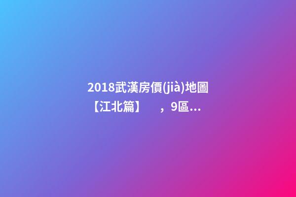 2018武漢房價(jià)地圖【江北篇】，9區(qū)28板塊1月最新房價(jià)